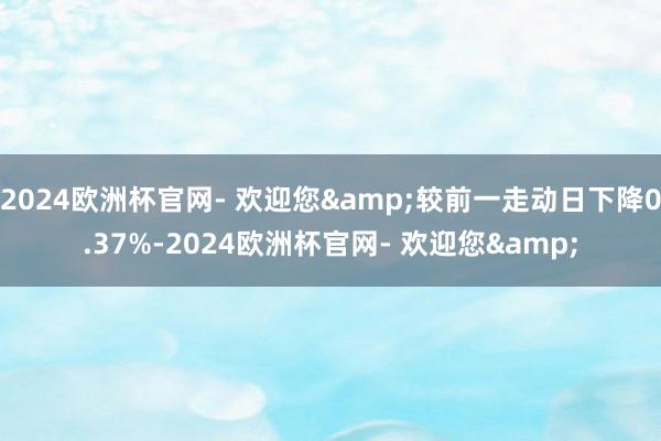 2024欧洲杯官网- 欢迎您&较前一走动日下降0.37%-2024欧洲杯官网- 欢迎您&