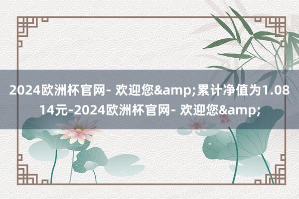 2024欧洲杯官网- 欢迎您&累计净值为1.0814元-2024欧洲杯官网- 欢迎您&