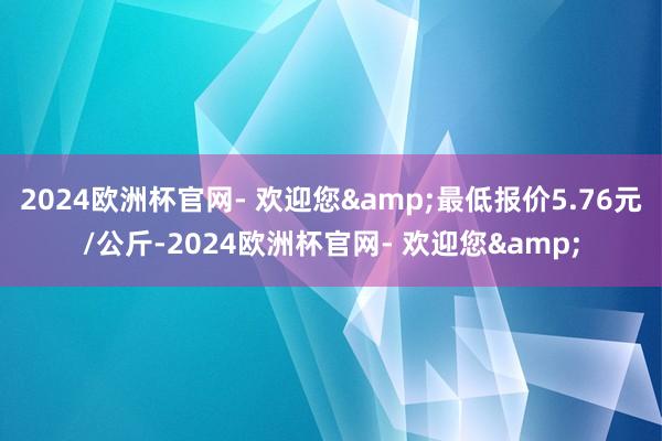 2024欧洲杯官网- 欢迎您&最低报价5.76元/公斤-2024欧洲杯官网- 欢迎您&