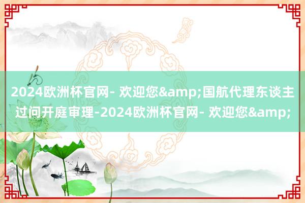 2024欧洲杯官网- 欢迎您&国航代理东谈主过问开庭审理-2024欧洲杯官网- 欢迎您&