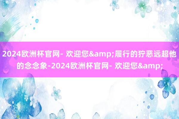 2024欧洲杯官网- 欢迎您&履行的狞恶远超他的念念象-2024欧洲杯官网- 欢迎您&