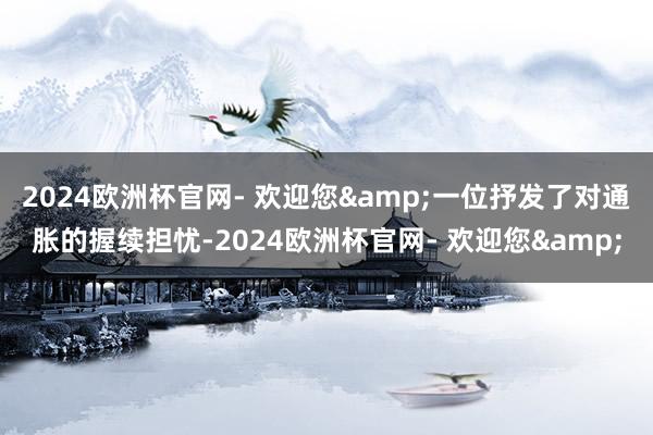2024欧洲杯官网- 欢迎您&一位抒发了对通胀的握续担忧-2024欧洲杯官网- 欢迎您&