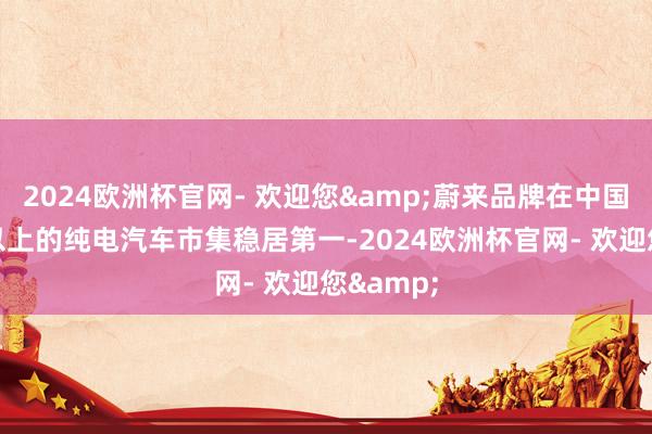 2024欧洲杯官网- 欢迎您&蔚来品牌在中国30万元以上的纯电汽车市集稳居第一-2024欧洲杯官网- 欢迎您&