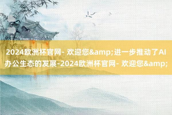 2024欧洲杯官网- 欢迎您&进一步推动了AI办公生态的发展-2024欧洲杯官网- 欢迎您&
