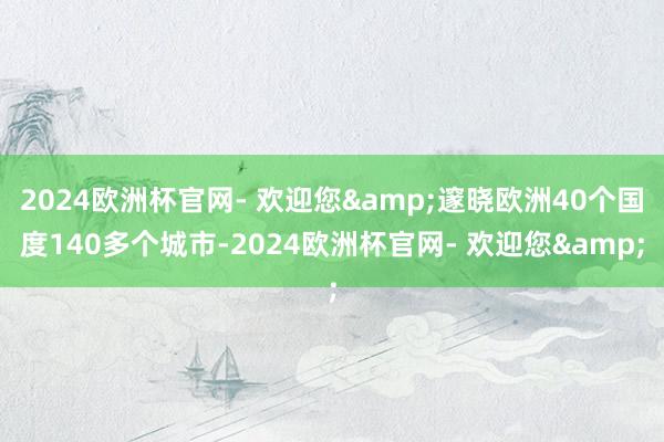 2024欧洲杯官网- 欢迎您&邃晓欧洲40个国度140多个城市-2024欧洲杯官网- 欢迎您&