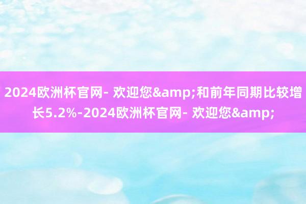 2024欧洲杯官网- 欢迎您&和前年同期比较增长5.2%-2024欧洲杯官网- 欢迎您&