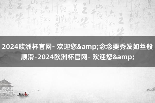 2024欧洲杯官网- 欢迎您&念念要秀发如丝般顺滑-2024欧洲杯官网- 欢迎您&