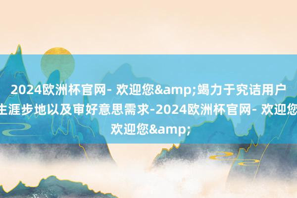 2024欧洲杯官网- 欢迎您&竭力于究诘用户习气、生涯步地以及审好意思需求-2024欧洲杯官网- 欢迎您&